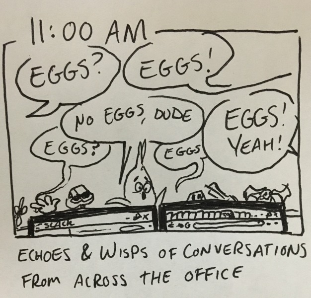 echoes & wisps of conversations from across the office. shot of the top of my desk above my monitors, where several people are asking: &ldquo;eggs?&rdquo; &ldquo;eggs!&rdquo; &ldquo;eggs?&rdquo; &ldquo;no eggs, dude&rdquo; &ldquo;eggs&rdquo; &ldquo;eggs! yeah!&rdquo;