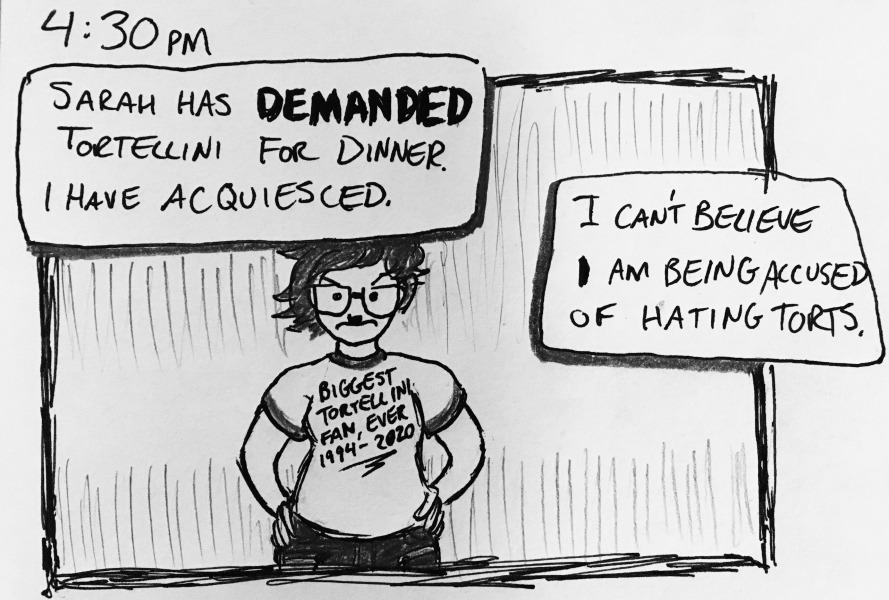 sarah has DEMANDED tortellini for dinner. i have acquiesced. i can't believe I am being accused of hating torts. i'm frowning with my hands on my hips, wearing a shirt that says &ldquo;Biggest Tortellini Fan, Ever 1994-2020.&rdquo;