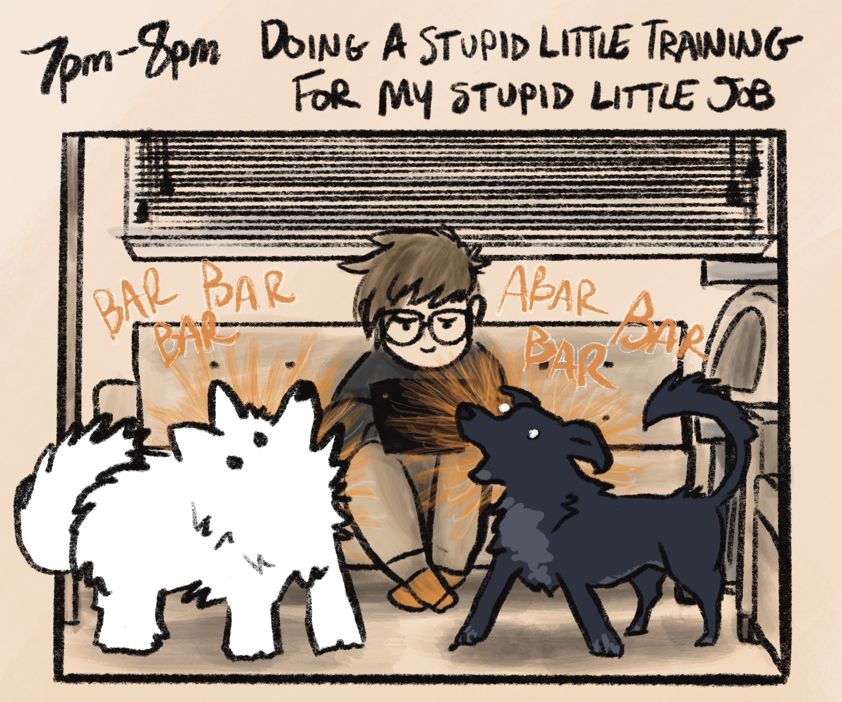 digital comic with caption: &ldquo;7pm-8pm: doing a stupid little training for my stupid little job.&rdquo; i'm sitting on a couch in my basement, looking annoyed and plunking away at a laptop while kissy (a fluffy white samoyed) and oakley (a black and gray blue heeler/lab mix) bark incessantly at each other. they are drawn very loosely and look ridiculous as they have a playfully-agitated conversation consisting of &ldquo;BAR BAR BAR&rdquo; &ldquo;ABAR BAR BAR&rdquo;