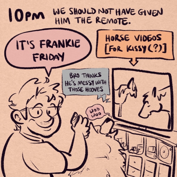 comic panel captioned 10pm: we should not have given him the remote. pictured is my roommate frank, a fella with short scruffy hair, glasses, a bit of facial hair, and a big, friendly smile, holding up a tv remote. he's announcing, &ldquo;it's frankie friday.&rdquo; his dog kissy, a samoyed, is sitting in front of the tv, watching a video of horses and saying &ldquo;woo woo&rdquo;. the tv is captioned &ldquo;horse videos [for kissy(?)]&rdquo; and the terrible ai-generated video voice is saying &ldquo;bro thinks he's messy with those hooves&rdquo;