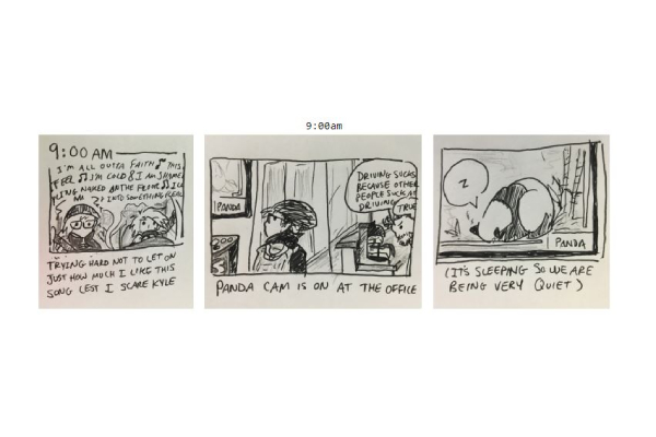 an example of one of my hourly comics. this one is from 2019 and is captioned 9:00am. in the first panel, i'm in a car with my roommate at the time, a scruffy-looking dude named kyle. i'm dressed in my winter coat and hat, vibrating as the radio plays Torn by natalie imbruglia. the panel is captioned &ldquo;trying hard not to let on how much i like this song lest i scare kyle.&rdquo; in the second panel, i'm walking into the office through the kitchen, where two partially-offscreen developers are talking. &ldquo;driving sucks because people suck at driving,&rdquo; one says as he frowns at the coffeepot. &ldquo;true,&rdquo; says the other. i'm looking to my left, where a tv is streaming a live feed of a panda in its enclosure. &ldquo;panda cam is on at the office,&rdquo; the caption reads. in the last panel, the panda is pictured with its face tucked into its paws, almost rolled up into a ball. the caption reads &ldquo;it's sleeping so we are being very quiet&rdquo;